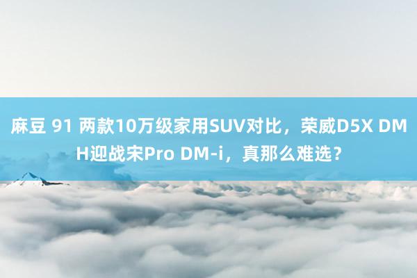 麻豆 91 两款10万级家用SUV对比，荣威D5X DMH迎战宋Pro DM-i，真那么难选？