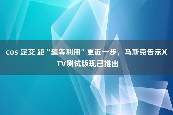 cos 足交 距“超等利用”更近一步，马斯克告示X TV测试版现已推出