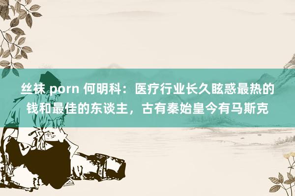 丝袜 porn 何明科：医疗行业长久眩惑最热的钱和最佳的东谈主，古有秦始皇今有马斯克