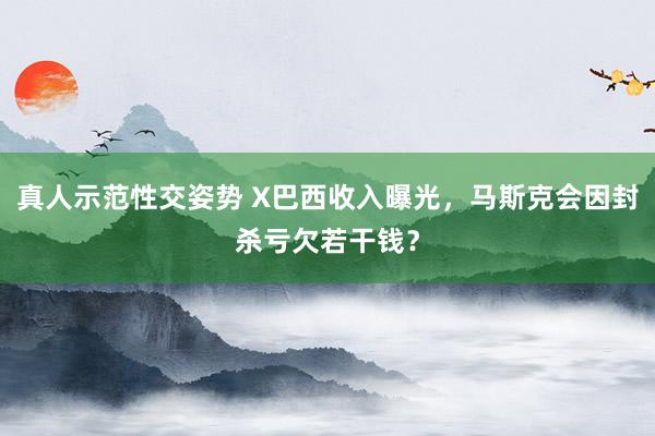 真人示范性交姿势 X巴西收入曝光，马斯克会因封杀亏欠若干钱？