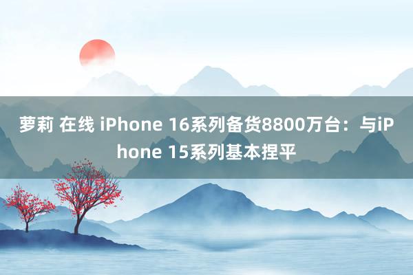 萝莉 在线 iPhone 16系列备货8800万台：与iPhone 15系列基本捏平