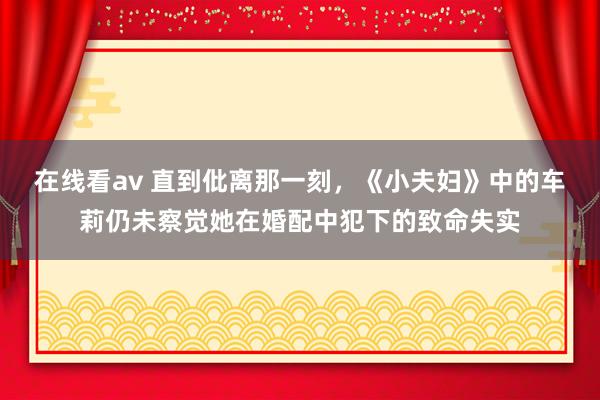 在线看av 直到仳离那一刻，《小夫妇》中的车莉仍未察觉她在婚配中犯下的致命失实