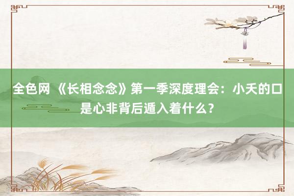 全色网 《长相念念》第一季深度理会：小夭的口是心非背后遁入着什么？