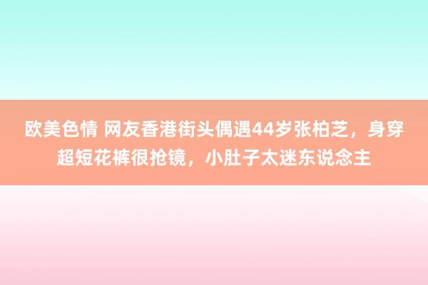 欧美色情 网友香港街头偶遇44岁张柏芝，身穿超短花裤很抢镜，小肚子太迷东说念主