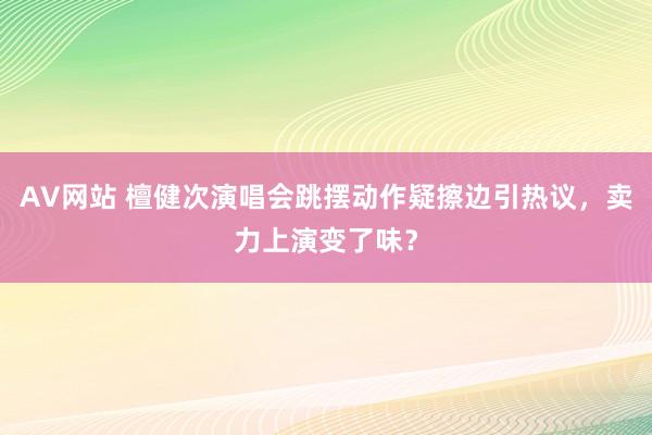 AV网站 檀健次演唱会跳摆动作疑擦边引热议，卖力上演变了味？