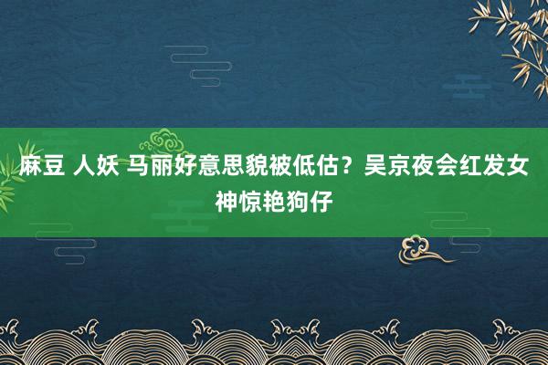 麻豆 人妖 马丽好意思貌被低估？吴京夜会红发女神惊艳狗仔