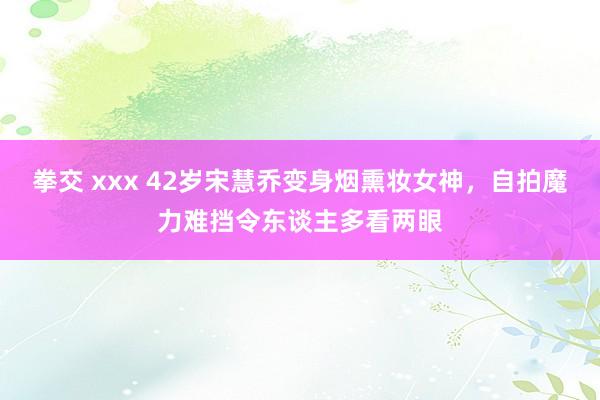 拳交 xxx 42岁宋慧乔变身烟熏妆女神，自拍魔力难挡令东谈主多看两眼