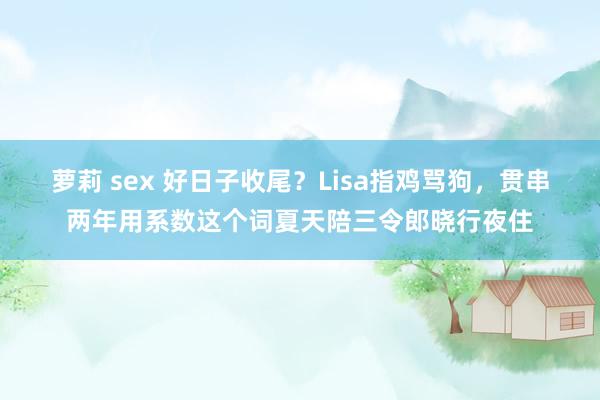 萝莉 sex 好日子收尾？Lisa指鸡骂狗，贯串两年用系数这个词夏天陪三令郎晓行夜住