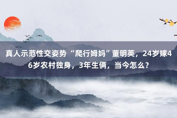 真人示范性交姿势 “爬行姆妈”董明英，24岁嫁46岁农村独身，3年生俩，当今怎么？