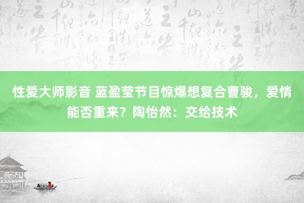 性爱大师影音 蓝盈莹节目惊爆想复合曹骏，爱情能否重来？陶怡然：交给技术