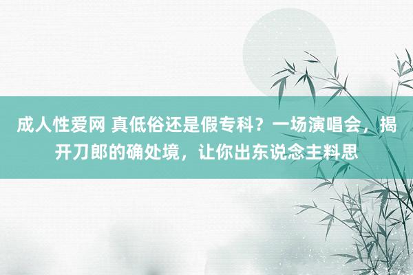 成人性爱网 真低俗还是假专科？一场演唱会，揭开刀郎的确处境，让你出东说念主料思