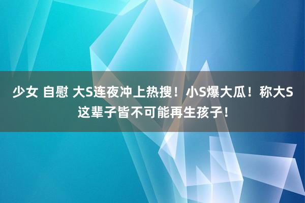 少女 自慰 大S连夜冲上热搜！小S爆大瓜！称大S这辈子皆不可能再生孩子！