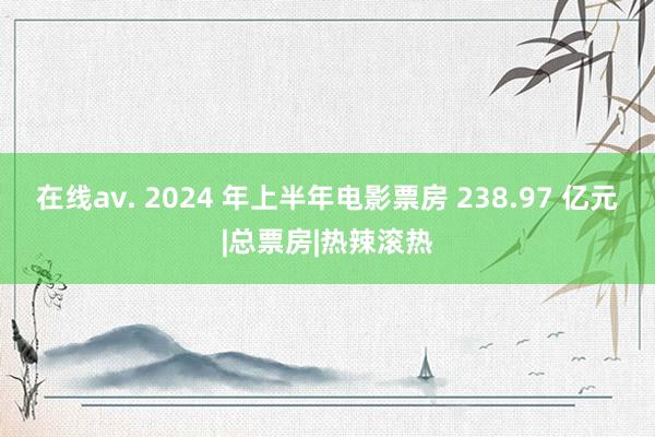 在线av. 2024 年上半年电影票房 238.97 亿元|总票房|热辣滚热