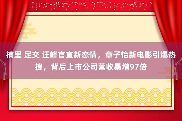 楠里 足交 汪峰官宣新恋情，章子怡新电影引爆热搜，背后上市公司营收暴增97倍