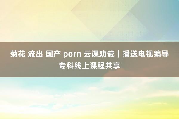 菊花 流出 国产 porn 云课劝诫｜播送电视编导专科线上课程共享