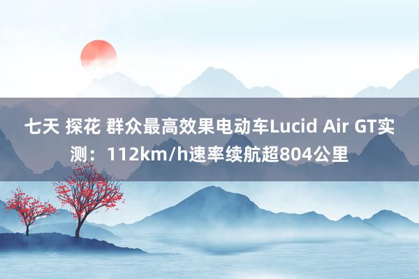 七天 探花 群众最高效果电动车Lucid Air GT实测：112km/h速率续航超804公里