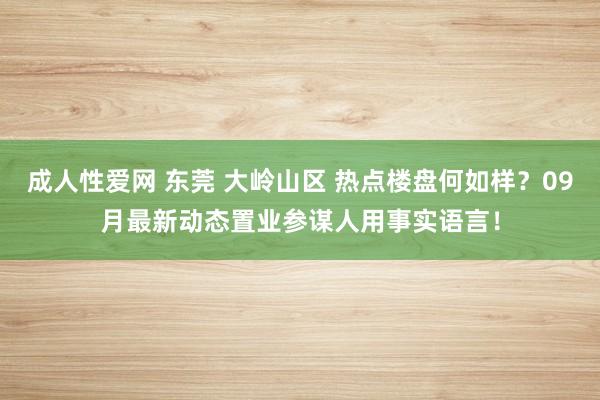 成人性爱网 东莞 大岭山区 热点楼盘何如样？09月最新动态置业参谋人用事实语言！