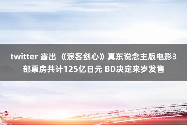 twitter 露出 《浪客剑心》真东说念主版电影3部票房共计125亿日元 BD决定来岁发售