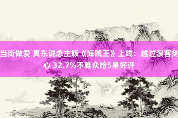 当街做爱 真东说念主版《海贼王》上线：越过浪客剑心 32.7%不雅众给5星好评