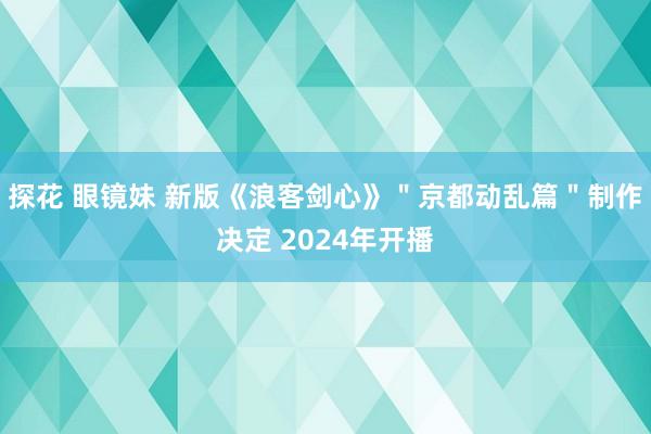 探花 眼镜妹 新版《浪客剑心》＂京都动乱篇＂制作决定 2024年开播