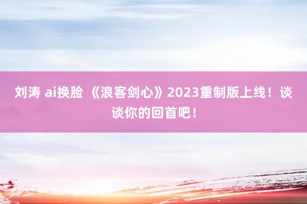 刘涛 ai换脸 《浪客剑心》2023重制版上线！谈谈你的回首吧！