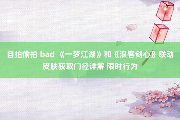 自拍偷拍 bad 《一梦江湖》和《浪客剑心》联动皮肤获取门径详解 限时行为