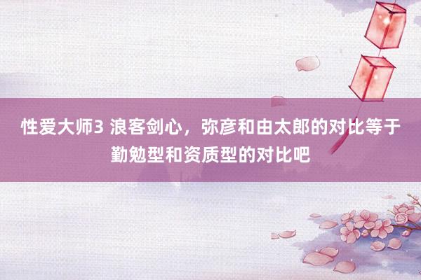 性爱大师3 浪客剑心，弥彦和由太郎的对比等于勤勉型和资质型的对比吧