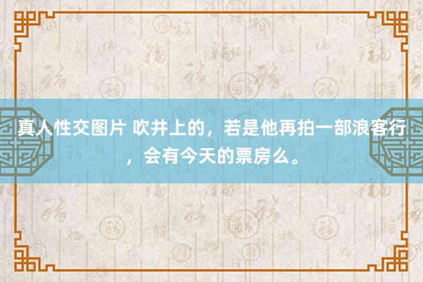 真人性交图片 吹井上的，若是他再拍一部浪客行，会有今天的票房么。