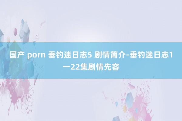 国产 porn 垂钓迷日志5 剧情简介-垂钓迷日志1一22集剧情先容