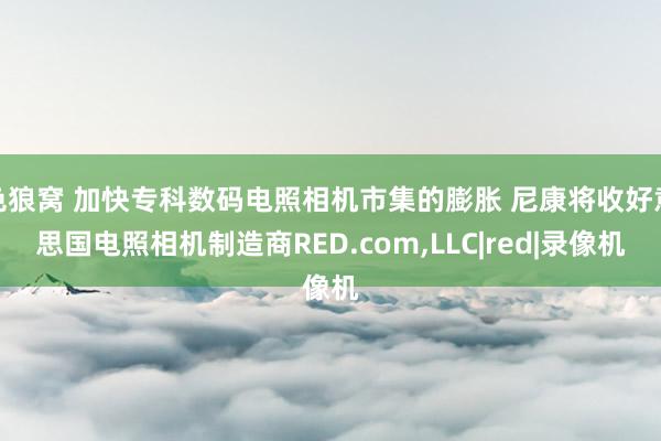 色狼窝 加快专科数码电照相机市集的膨胀 尼康将收好意思国电照相机制造商RED.com,LLC|red|录像机