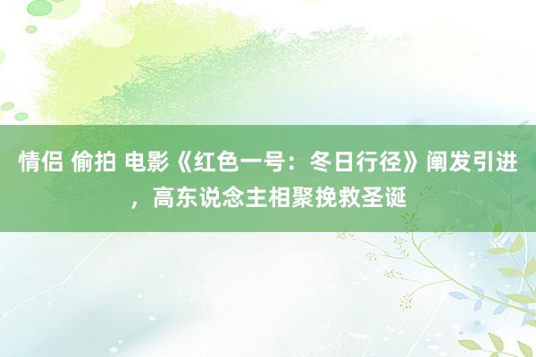 情侣 偷拍 电影《红色一号：冬日行径》阐发引进，高东说念主相聚挽救圣诞