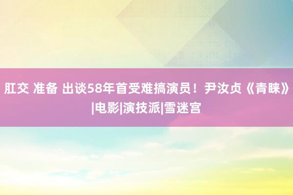 肛交 准备 出谈58年首受难搞演员！尹汝贞《青睐》|电影|演技派|雪迷宫