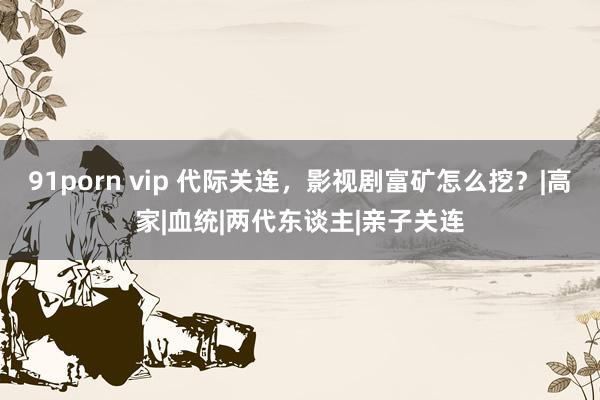 91porn vip 代际关连，影视剧富矿怎么挖？|高家|血统|两代东谈主|亲子关连