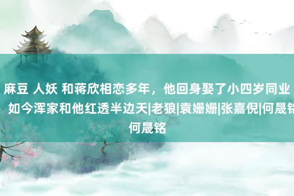 麻豆 人妖 和蒋欣相恋多年，他回身娶了小四岁同业，如今浑家和他红透半边天|老狼|袁姗姗|张嘉倪|何晟铭