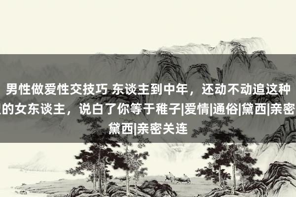 男性做爱性交技巧 东谈主到中年，还动不动追这种类型的女东谈主，说白了你等于稚子|爱情|通俗|黛西|亲密关连