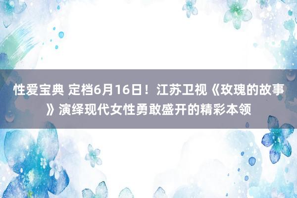 性爱宝典 定档6月16日！江苏卫视《玫瑰的故事》演绎现代女性勇敢盛开的精彩本领