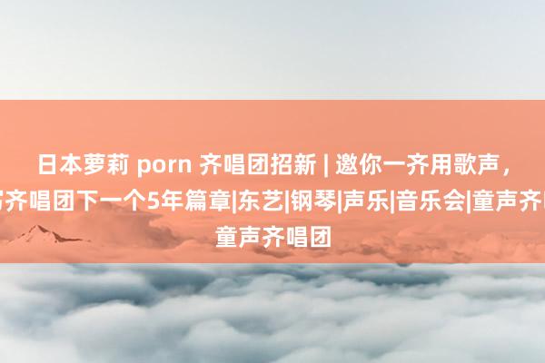 日本萝莉 porn 齐唱团招新 | 邀你一齐用歌声，续写齐唱团下一个5年篇章|东艺|钢琴|声乐|音乐会|童声齐唱团