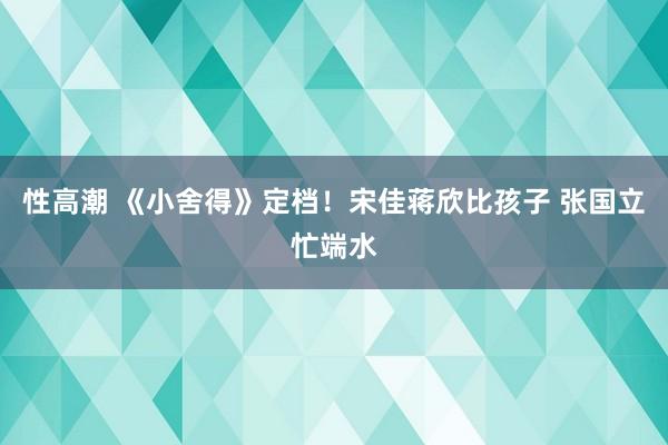 性高潮 《小舍得》定档！宋佳蒋欣比孩子 张国立忙端水