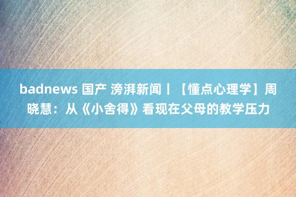 badnews 国产 滂湃新闻丨【懂点心理学】周晓慧：从《小舍得》看现在父母的教学压力