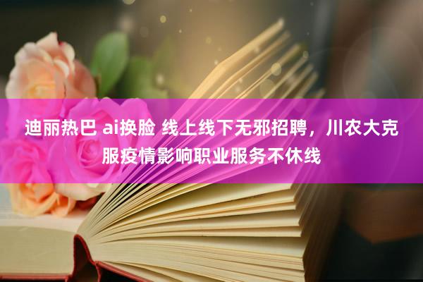 迪丽热巴 ai换脸 线上线下无邪招聘，川农大克服疫情影响职业服务不休线