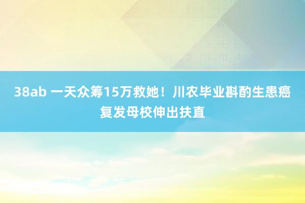 38ab 一天众筹15万救她！川农毕业斟酌生患癌复发母校伸出扶直