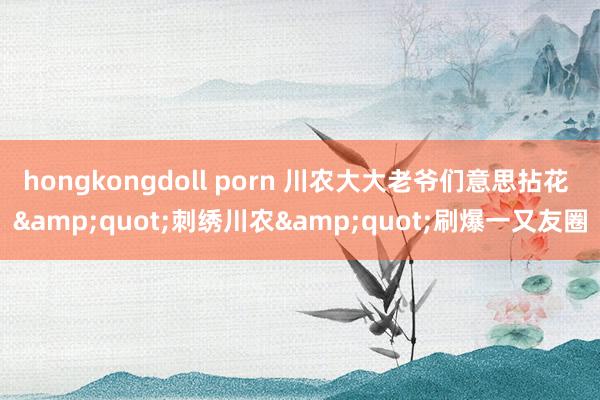 hongkongdoll porn 川农大大老爷们意思拈花 &quot;刺绣川农&quot;刷爆一又友圈