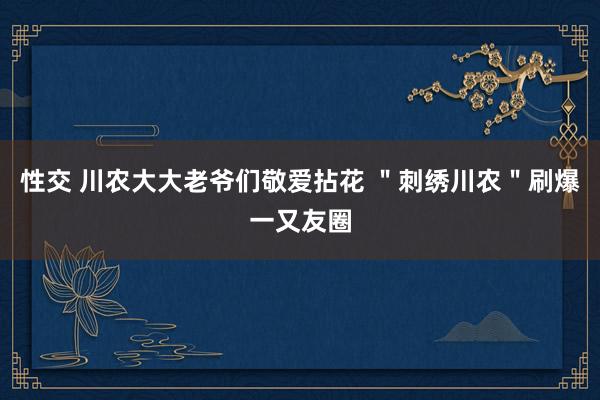 性交 川农大大老爷们敬爱拈花 ＂刺绣川农＂刷爆一又友圈