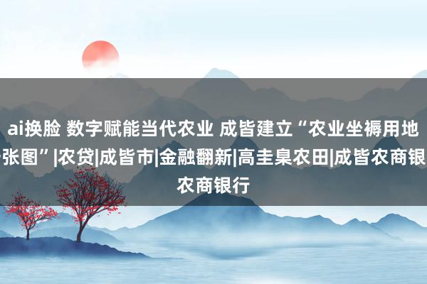 ai换脸 数字赋能当代农业 成皆建立“农业坐褥用地一张图”|农贷|成皆市|金融翻新|高圭臬农田|成皆农商银行