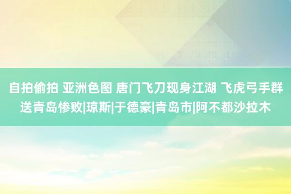 自拍偷拍 亚洲色图 唐门飞刀现身江湖 飞虎弓手群送青岛惨败|琼斯|于德豪|青岛市|阿不都沙拉木