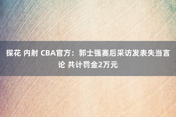 探花 内射 CBA官方：郭士强赛后采访发表失当言论 共计罚金2万元