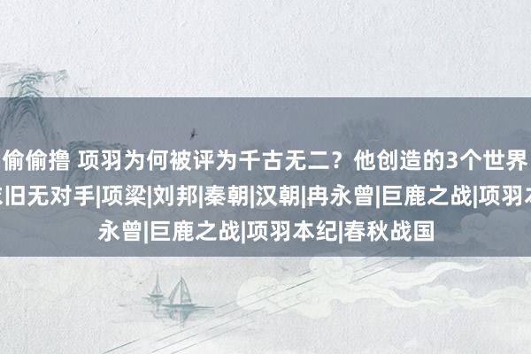 偷偷撸 项羽为何被评为千古无二？他创造的3个世界第一，于今依旧无对手|项梁|刘邦|秦朝|汉朝|冉永曾|巨鹿之战|项羽本纪|春秋战国