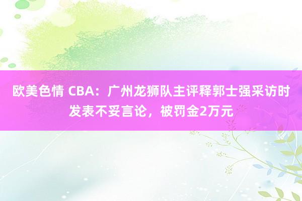 欧美色情 CBA：广州龙狮队主评释郭士强采访时发表不妥言论，被罚金2万元