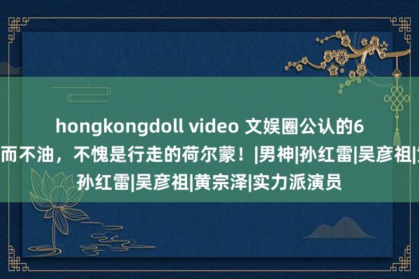 hongkongdoll video 文娱圈公认的6位痞帅男明星，帅而不油，不愧是行走的荷尔蒙！|男神|孙红雷|吴彦祖|黄宗泽|实力派演员