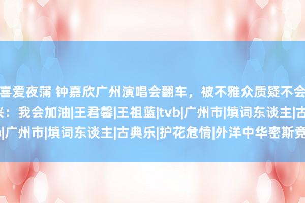 喜爱夜蒲 钟嘉欣广州演唱会翻车，被不雅众质疑不会唱歌，本东谈主复兴：我会加油|王君馨|王祖蓝|tvb|广州市|填词东谈主|古典乐|护花危情|外洋中华密斯竞选